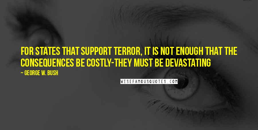 George W. Bush Quotes: For states that support terror, it is not enough that the consequences be costly-they must be devastating