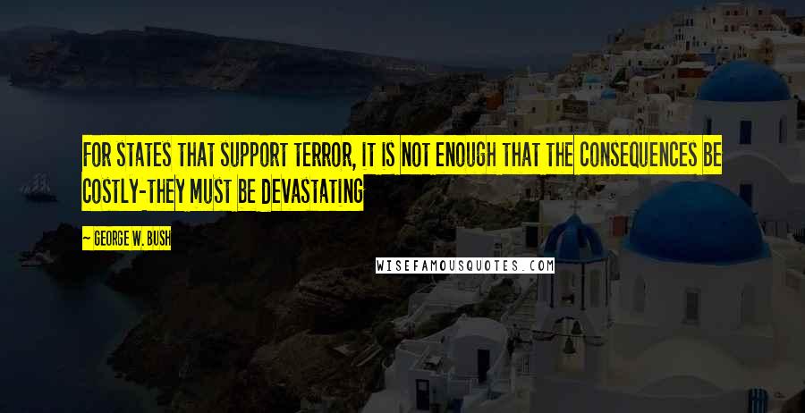 George W. Bush Quotes: For states that support terror, it is not enough that the consequences be costly-they must be devastating