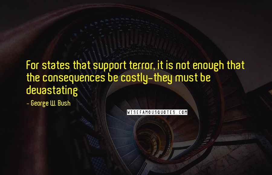 George W. Bush Quotes: For states that support terror, it is not enough that the consequences be costly-they must be devastating