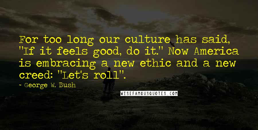 George W. Bush Quotes: For too long our culture has said, "If it feels good, do it." Now America is embracing a new ethic and a new creed: "Let's roll".