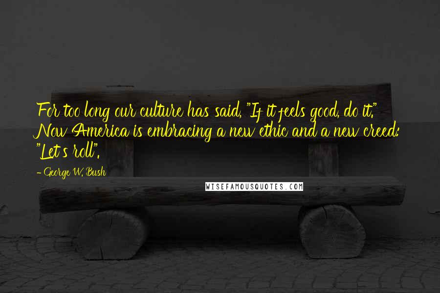 George W. Bush Quotes: For too long our culture has said, "If it feels good, do it." Now America is embracing a new ethic and a new creed: "Let's roll".