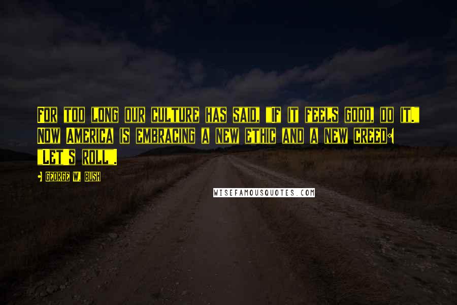 George W. Bush Quotes: For too long our culture has said, "If it feels good, do it." Now America is embracing a new ethic and a new creed: "Let's roll".