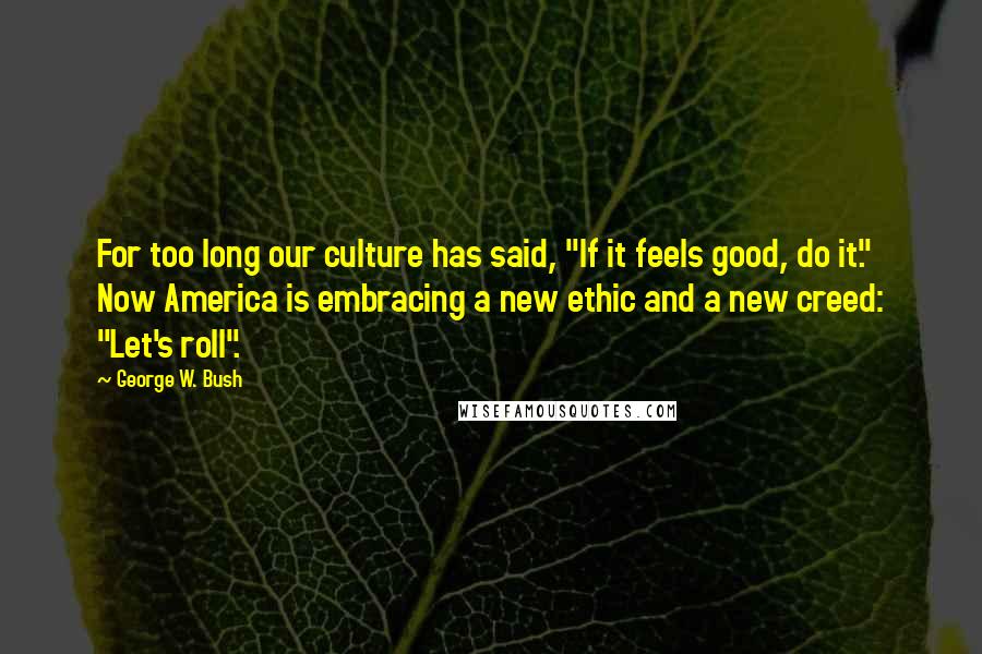 George W. Bush Quotes: For too long our culture has said, "If it feels good, do it." Now America is embracing a new ethic and a new creed: "Let's roll".