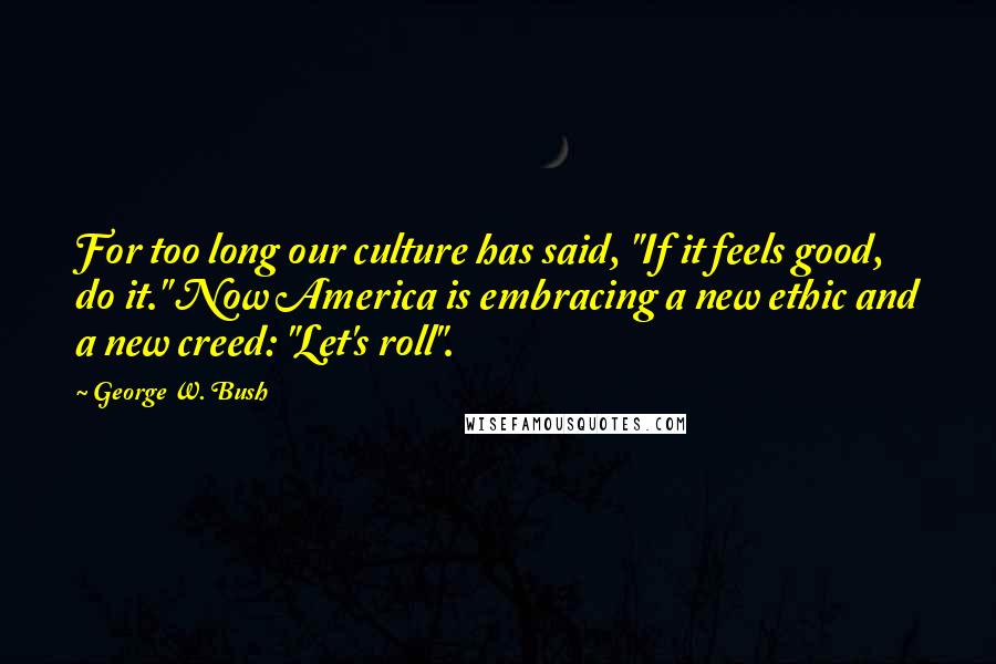 George W. Bush Quotes: For too long our culture has said, "If it feels good, do it." Now America is embracing a new ethic and a new creed: "Let's roll".