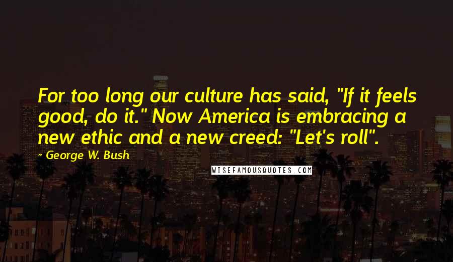 George W. Bush Quotes: For too long our culture has said, "If it feels good, do it." Now America is embracing a new ethic and a new creed: "Let's roll".