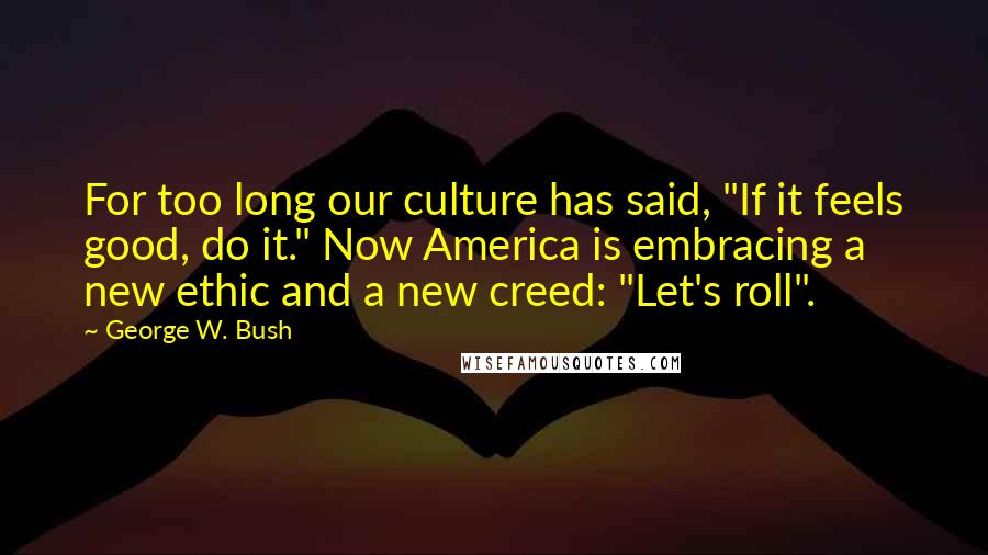 George W. Bush Quotes: For too long our culture has said, "If it feels good, do it." Now America is embracing a new ethic and a new creed: "Let's roll".