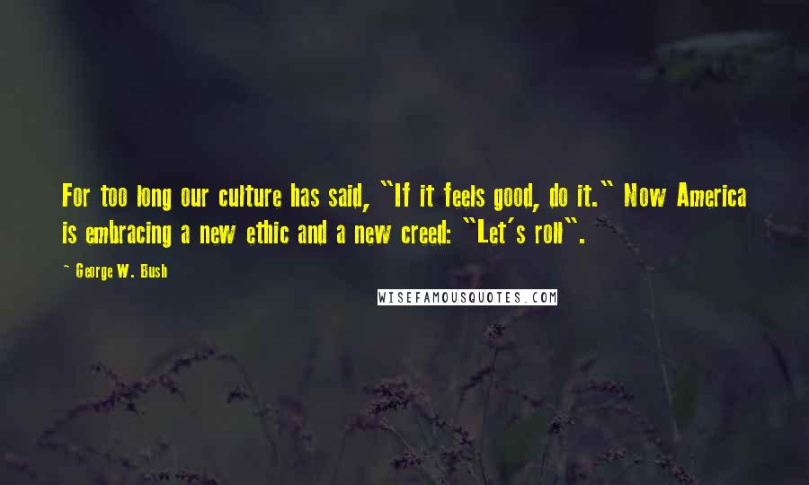 George W. Bush Quotes: For too long our culture has said, "If it feels good, do it." Now America is embracing a new ethic and a new creed: "Let's roll".