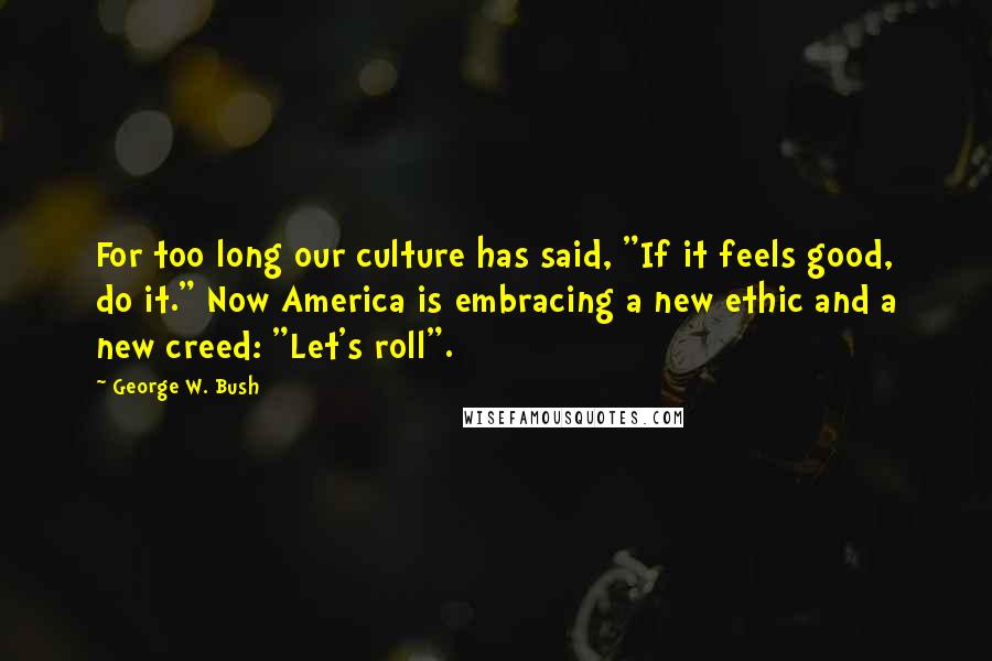 George W. Bush Quotes: For too long our culture has said, "If it feels good, do it." Now America is embracing a new ethic and a new creed: "Let's roll".