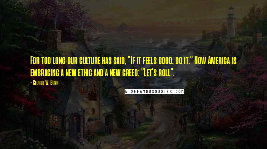 George W. Bush Quotes: For too long our culture has said, "If it feels good, do it." Now America is embracing a new ethic and a new creed: "Let's roll".