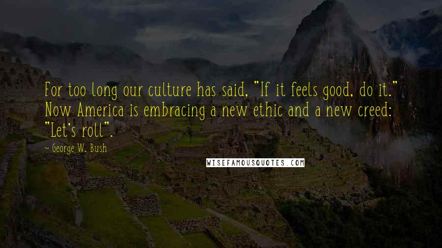 George W. Bush Quotes: For too long our culture has said, "If it feels good, do it." Now America is embracing a new ethic and a new creed: "Let's roll".