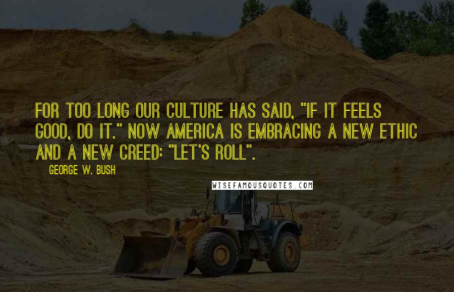 George W. Bush Quotes: For too long our culture has said, "If it feels good, do it." Now America is embracing a new ethic and a new creed: "Let's roll".