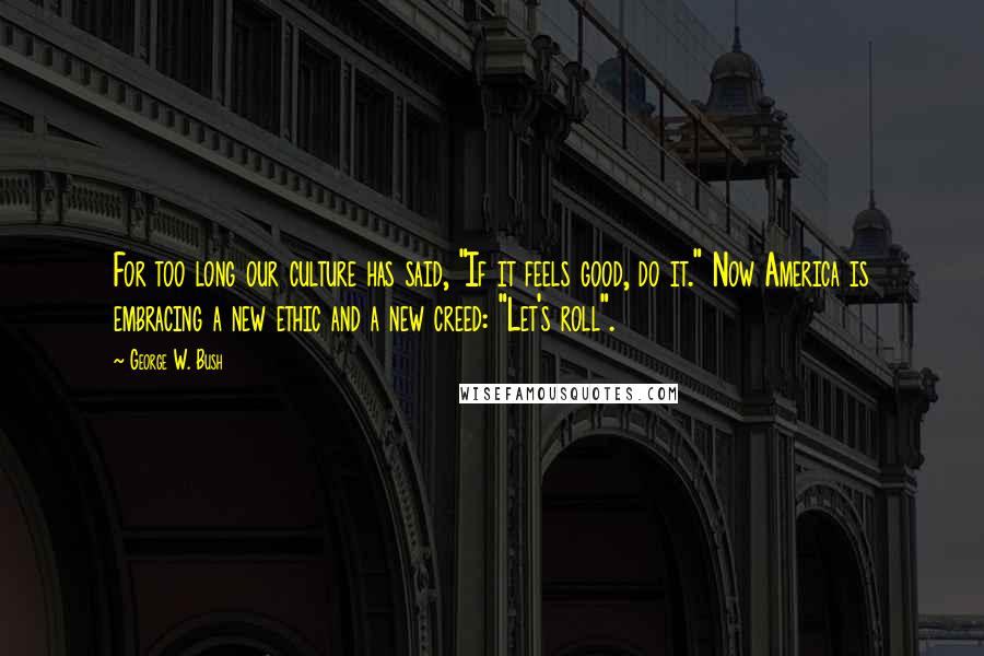 George W. Bush Quotes: For too long our culture has said, "If it feels good, do it." Now America is embracing a new ethic and a new creed: "Let's roll".