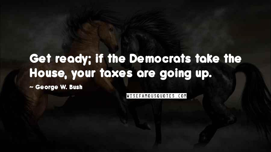 George W. Bush Quotes: Get ready; if the Democrats take the House, your taxes are going up.