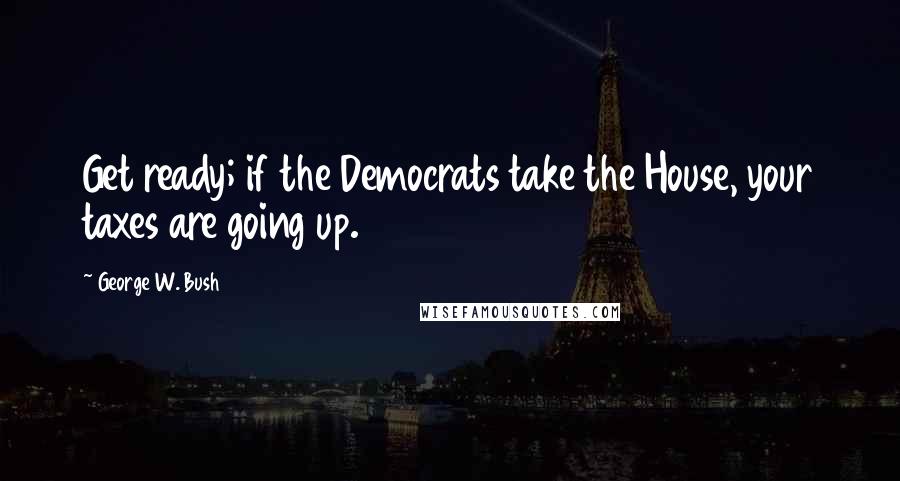 George W. Bush Quotes: Get ready; if the Democrats take the House, your taxes are going up.