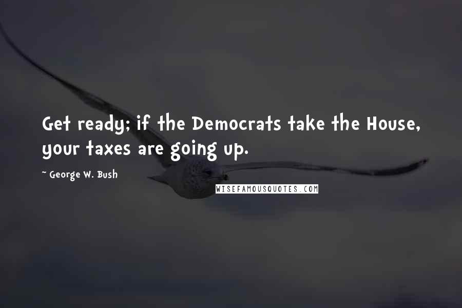 George W. Bush Quotes: Get ready; if the Democrats take the House, your taxes are going up.