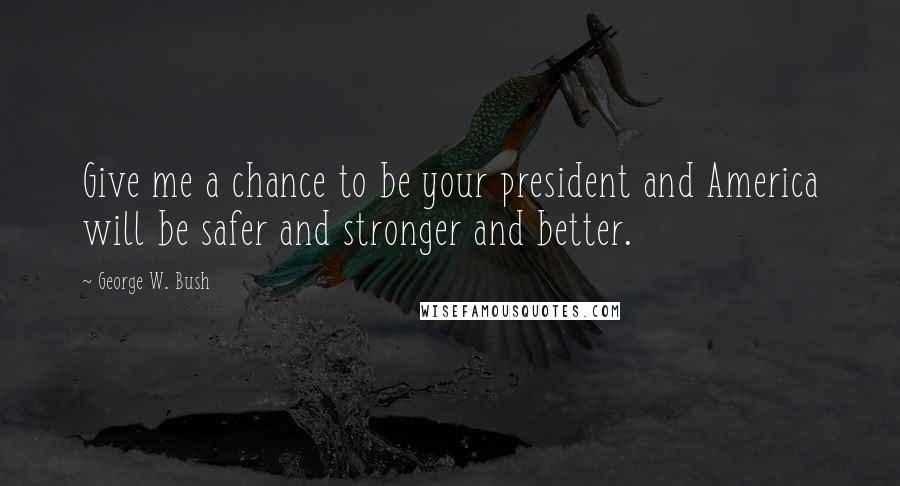 George W. Bush Quotes: Give me a chance to be your president and America will be safer and stronger and better.