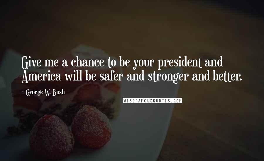 George W. Bush Quotes: Give me a chance to be your president and America will be safer and stronger and better.