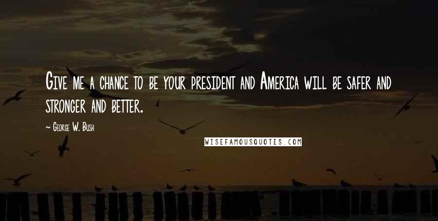 George W. Bush Quotes: Give me a chance to be your president and America will be safer and stronger and better.