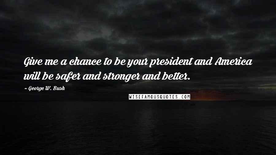 George W. Bush Quotes: Give me a chance to be your president and America will be safer and stronger and better.