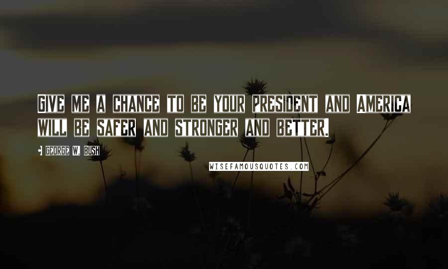 George W. Bush Quotes: Give me a chance to be your president and America will be safer and stronger and better.