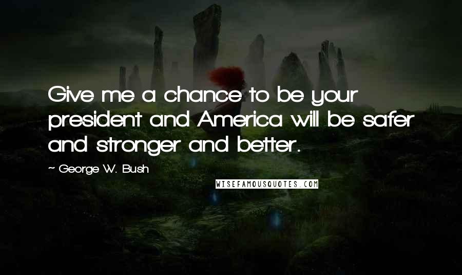 George W. Bush Quotes: Give me a chance to be your president and America will be safer and stronger and better.