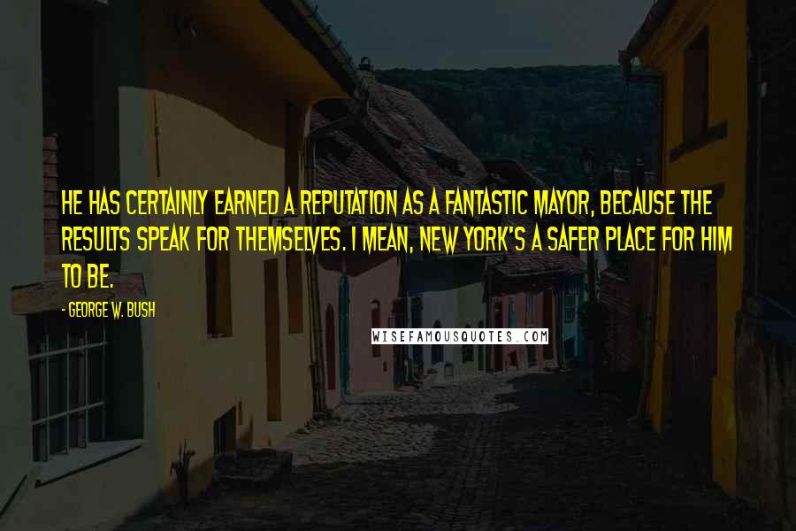 George W. Bush Quotes: He has certainly earned a reputation as a fantastic mayor, because the results speak for themselves. I mean, New York's a safer place for him to be.