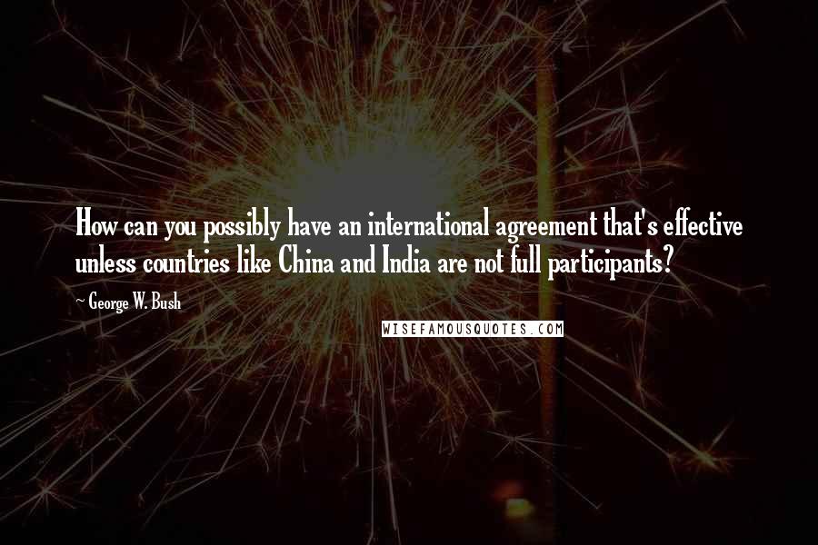 George W. Bush Quotes: How can you possibly have an international agreement that's effective unless countries like China and India are not full participants?