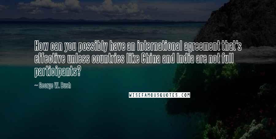 George W. Bush Quotes: How can you possibly have an international agreement that's effective unless countries like China and India are not full participants?