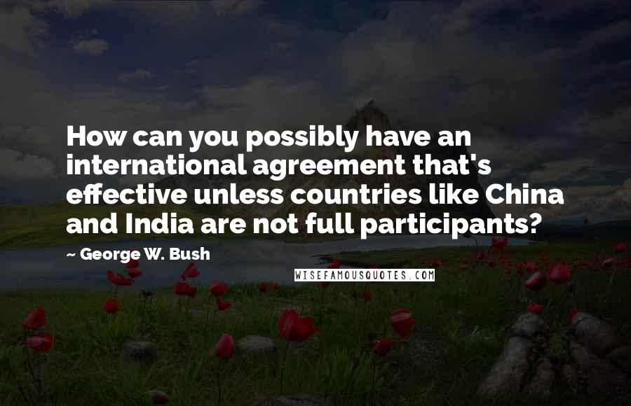 George W. Bush Quotes: How can you possibly have an international agreement that's effective unless countries like China and India are not full participants?