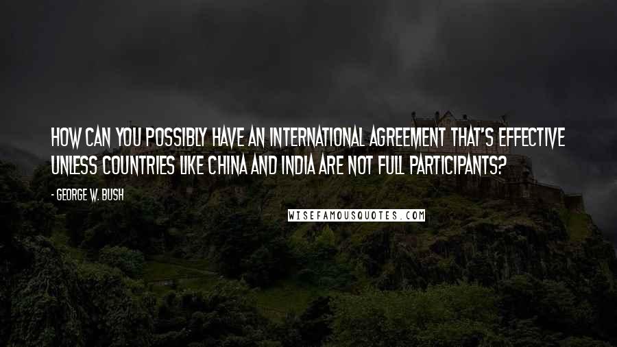 George W. Bush Quotes: How can you possibly have an international agreement that's effective unless countries like China and India are not full participants?