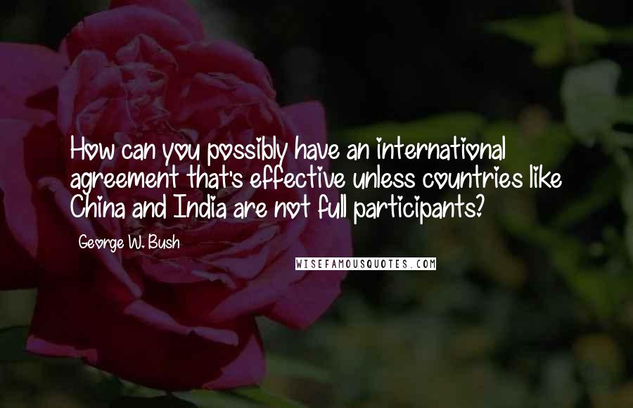 George W. Bush Quotes: How can you possibly have an international agreement that's effective unless countries like China and India are not full participants?