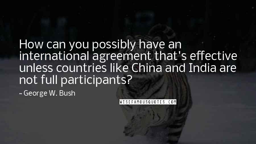 George W. Bush Quotes: How can you possibly have an international agreement that's effective unless countries like China and India are not full participants?