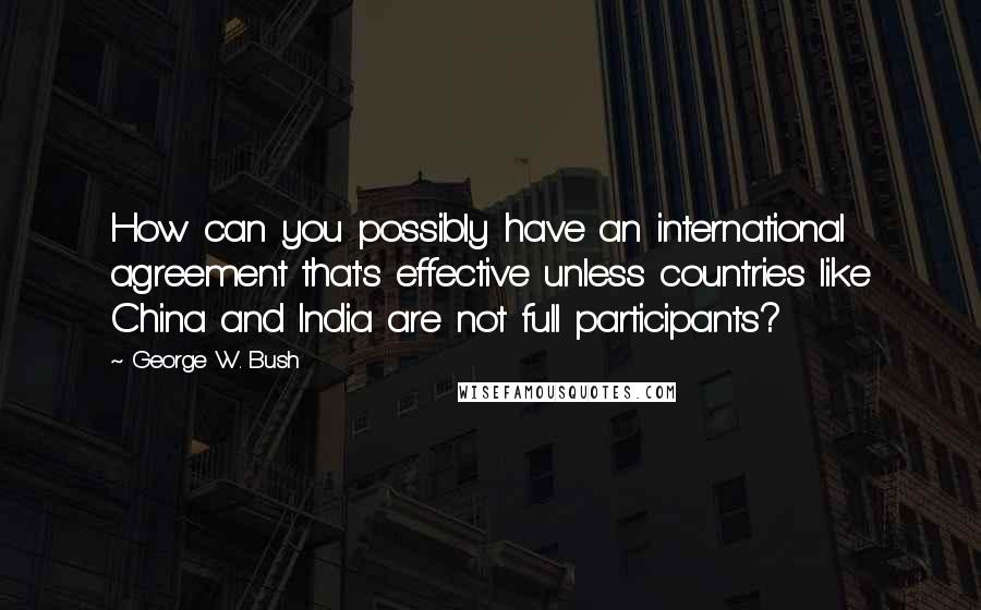 George W. Bush Quotes: How can you possibly have an international agreement that's effective unless countries like China and India are not full participants?