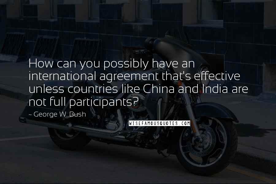 George W. Bush Quotes: How can you possibly have an international agreement that's effective unless countries like China and India are not full participants?