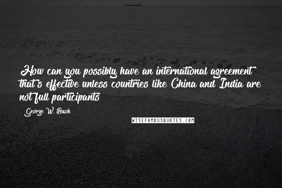 George W. Bush Quotes: How can you possibly have an international agreement that's effective unless countries like China and India are not full participants?