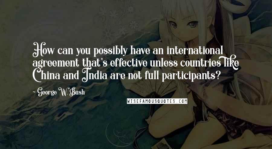 George W. Bush Quotes: How can you possibly have an international agreement that's effective unless countries like China and India are not full participants?