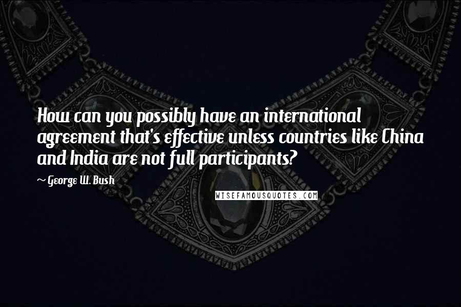 George W. Bush Quotes: How can you possibly have an international agreement that's effective unless countries like China and India are not full participants?