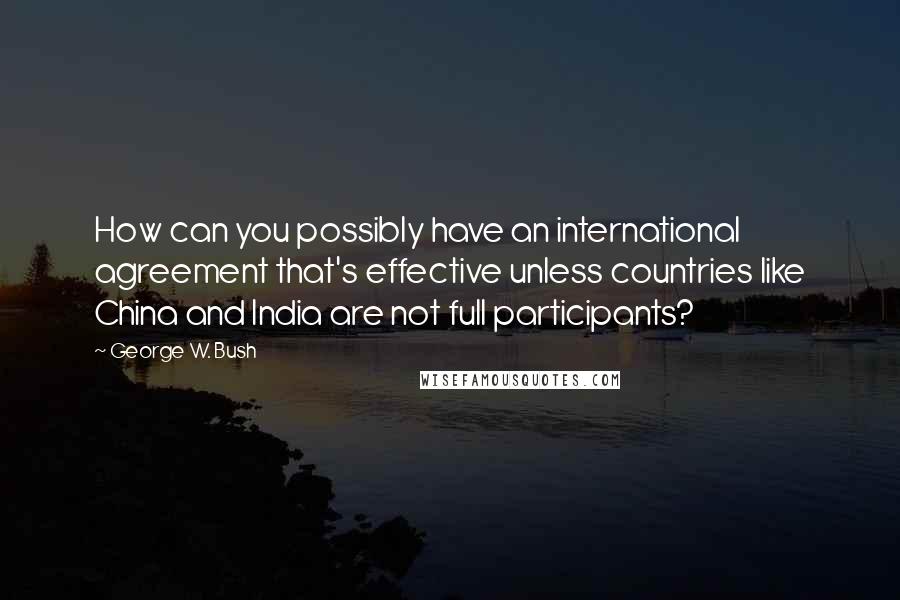 George W. Bush Quotes: How can you possibly have an international agreement that's effective unless countries like China and India are not full participants?