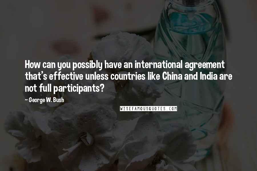 George W. Bush Quotes: How can you possibly have an international agreement that's effective unless countries like China and India are not full participants?