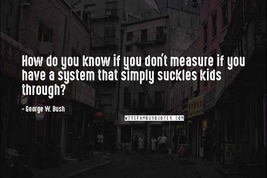 George W. Bush Quotes: How do you know if you don't measure if you have a system that simply suckles kids through?