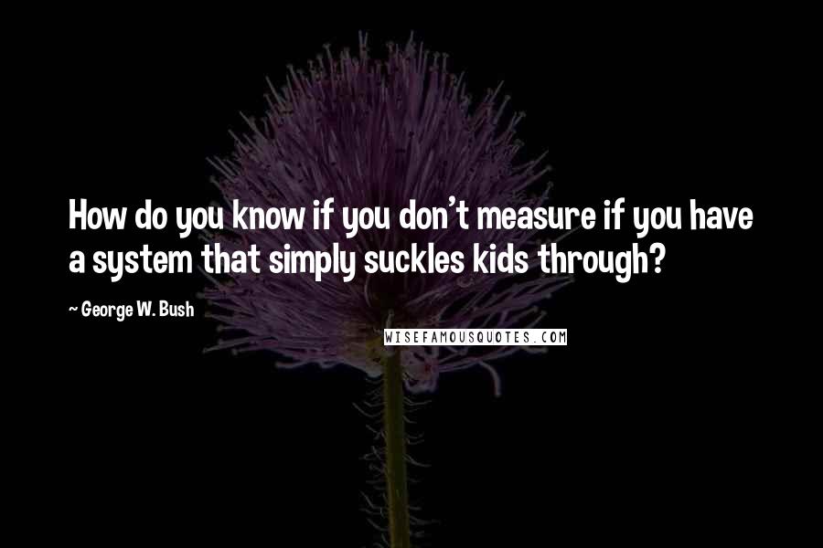 George W. Bush Quotes: How do you know if you don't measure if you have a system that simply suckles kids through?