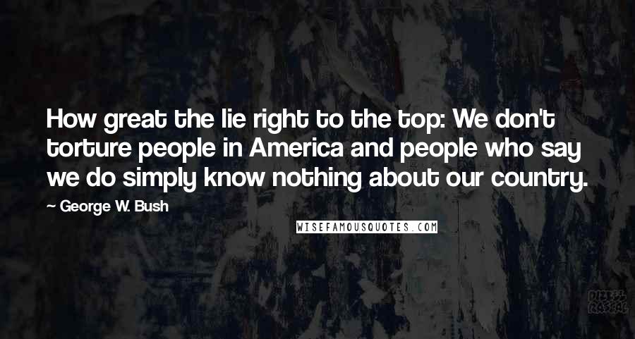 George W. Bush Quotes: How great the lie right to the top: We don't torture people in America and people who say we do simply know nothing about our country.
