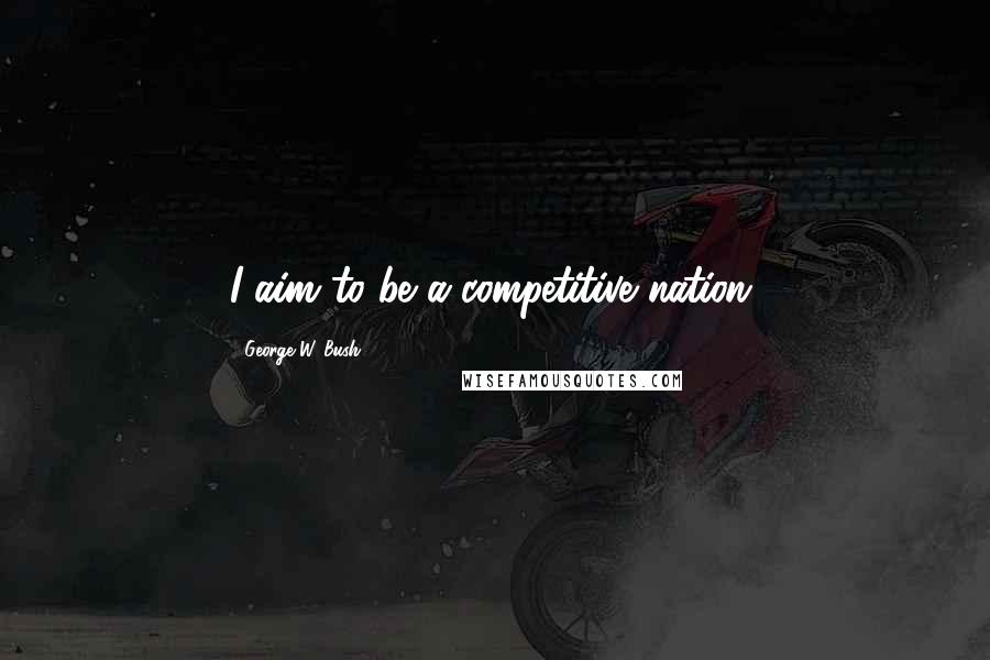 George W. Bush Quotes: I aim to be a competitive nation.