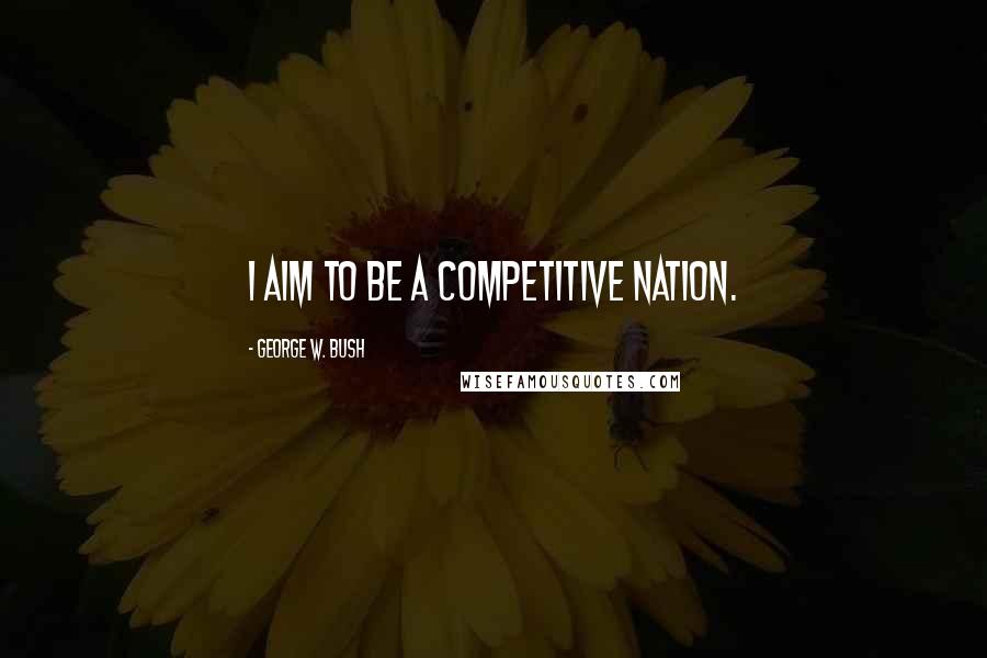 George W. Bush Quotes: I aim to be a competitive nation.