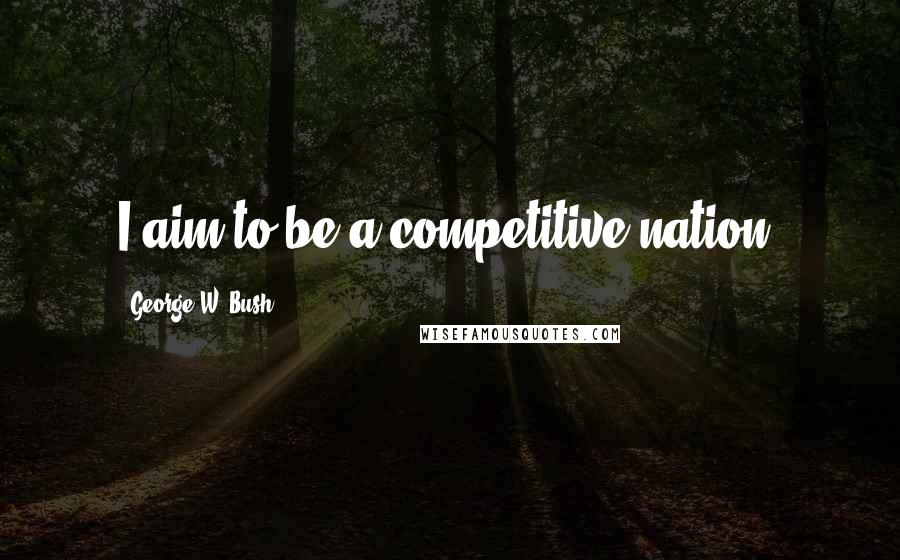 George W. Bush Quotes: I aim to be a competitive nation.