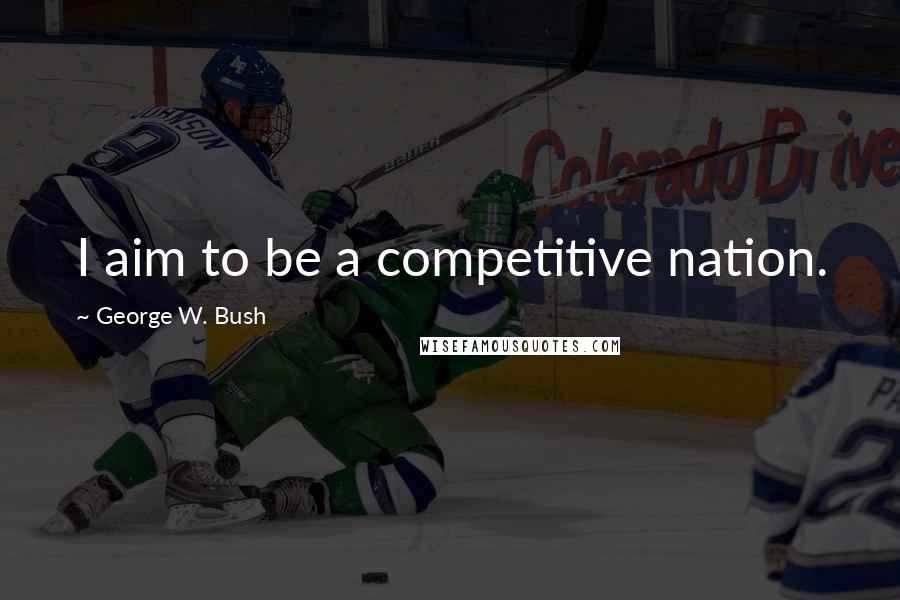 George W. Bush Quotes: I aim to be a competitive nation.