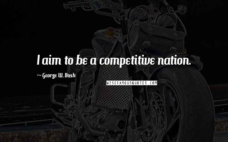 George W. Bush Quotes: I aim to be a competitive nation.