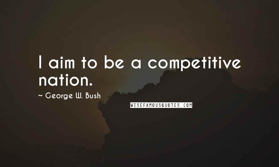 George W. Bush Quotes: I aim to be a competitive nation.