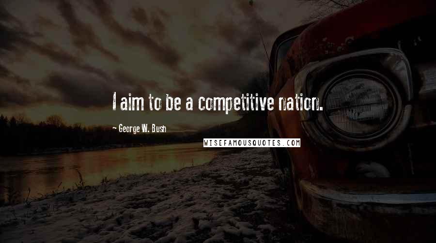 George W. Bush Quotes: I aim to be a competitive nation.