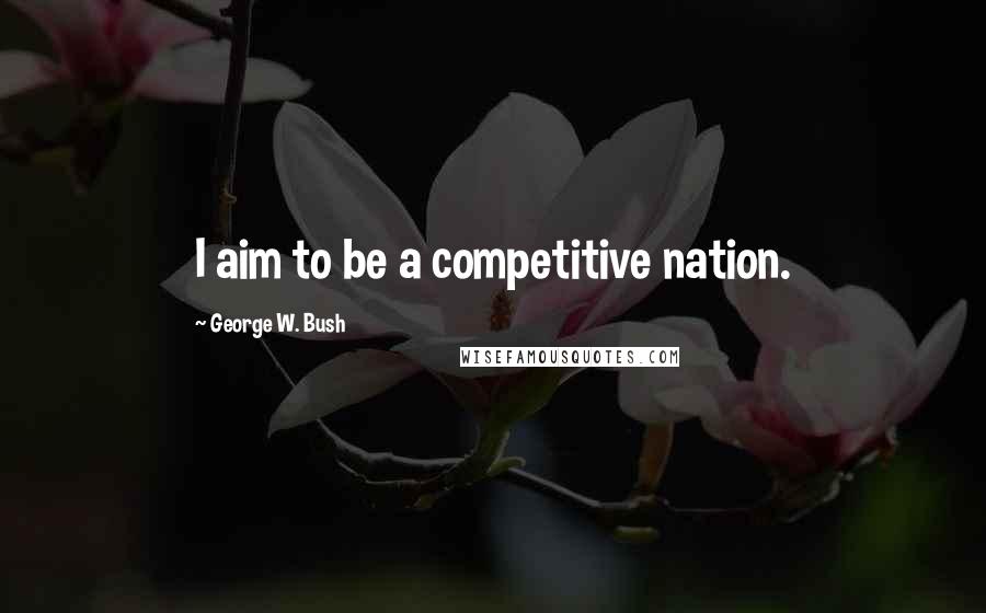 George W. Bush Quotes: I aim to be a competitive nation.